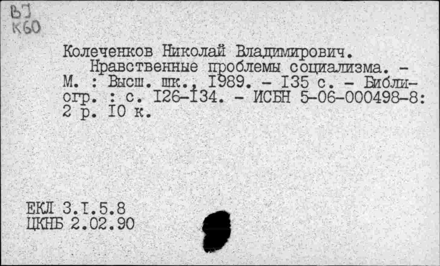 ﻿Колеченков Николай Владимирович.
Нравственные проблемы социализма. -М. : Высш, шк., 1989. - 135 с. - Библи-огр. : с. 126-134. - ИСБН 5-06-000498-8: 2 р. 10 к.
ЕКД 3.1.5.8
ЦКНБ 2.02.90
9